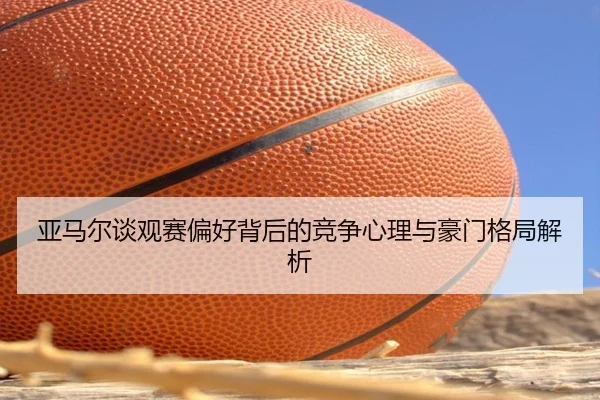 亚马尔谈观赛偏好背后的竞争心理与豪门格局解析